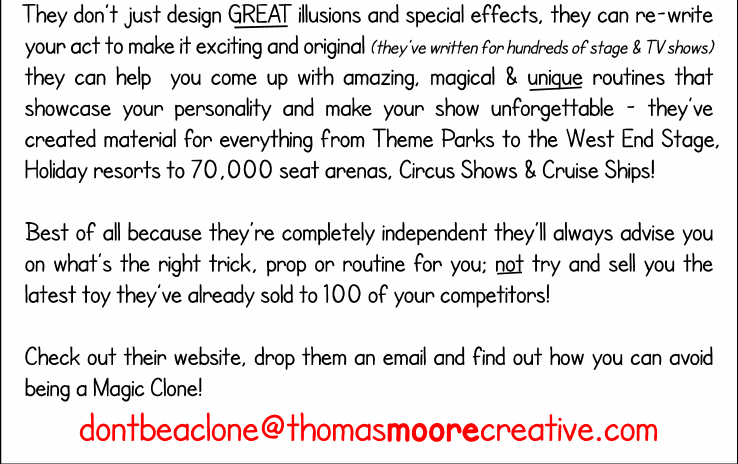 thomasmoorecreative.com - They dont just design GREAT illusions and special effects, they can re-write your act to make it exciting and original (theyve written for hundreds of stage & TV shows) they can help  you come up with amazing, magical & unique routines that showcase your personality and make your show unforgettable - theyve created material for everything from Theme Parks to the West End Stage, Holiday resorts to 70,000 seat arenas, Circus Shows & Cruise Ships! 

Best of all because theyre completely independent theyll always advise you on whats the right trick, prop or routine for you; not try and sell you the latest toy theyve already sold to 100 of your competitors!

Check out their website, drop them an email and find out how you can avoid being a Magic Clone!
